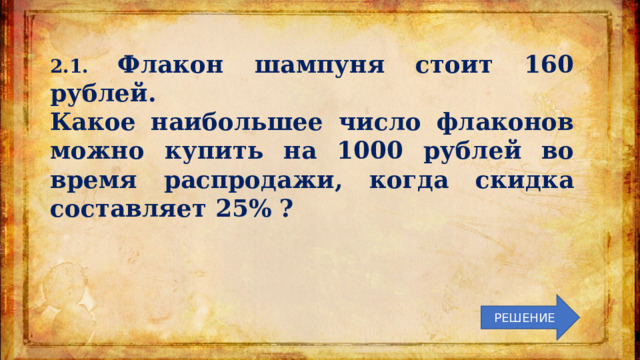 2.1. Флакон шампуня стоит 160 рублей. Какое наибольшее число флаконов можно купить на 1000 рублей во время распродажи, когда скидка составляет 25% ? РЕШЕНИЕ 