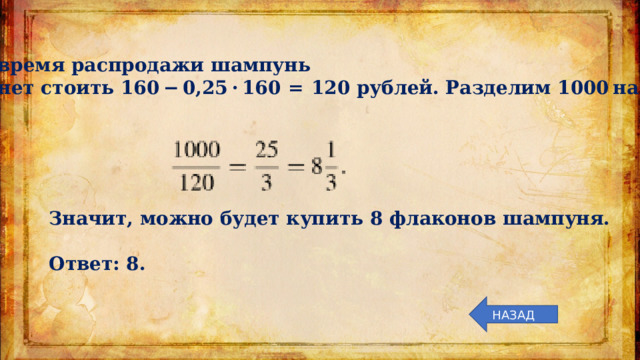Во время распродажи шампунь станет стоить 160 − 0,25 · 160  =  120 рублей. Разделим 1000 на 120: Значит, можно будет купить 8 флаконов шампуня.   Ответ: 8. НАЗАД 
