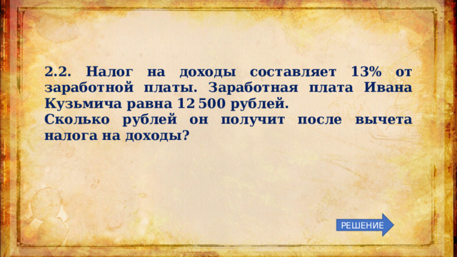2.2. Налог на доходы составляет 13% от заработной платы. Заработная плата Ивана Кузьмича равна 12 500 рублей. Сколько рублей он получит после вычета налога на доходы? РЕШЕНИЕ 