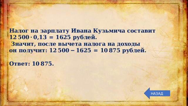 Налог на зарплату Ивана Кузьмича составит 12 500 · 0,13  =  1625 рублей.  Значит, после вычета налога на доходы он получит: 12 500 − 1625  =  10 875 рублей.   Ответ: 10 875. НАЗАД 