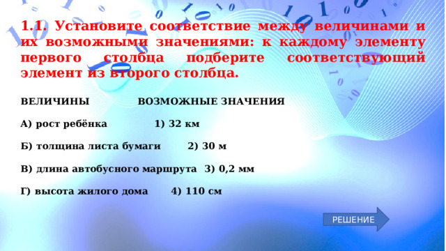 1.1. Установите соответствие между величинами и их возможными значениями: к каждому элементу первого столбца подберите соответствующий элемент из второго столбца.  ВЕЛИЧИНЫ    ВОЗМОЖНЫЕ ЗНАЧЕНИЯ  А)  рост ребёнка    1)  32 км  Б)  толщина листа бумаги   2)  30 м  В)  длина автобусного маршрута  3)  0,2 мм  Г)  высота жилого дома   4)  110 см РЕШЕНИЕ 