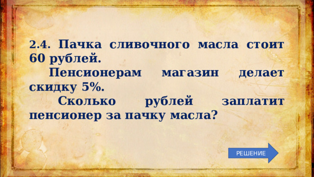 2.4. Пачка сливочного масла стоит 60 рублей.  Пенсионерам магазин делает скидку 5%.  Сколько рублей заплатит пенсионер за пачку масла? РЕШЕНИЕ 