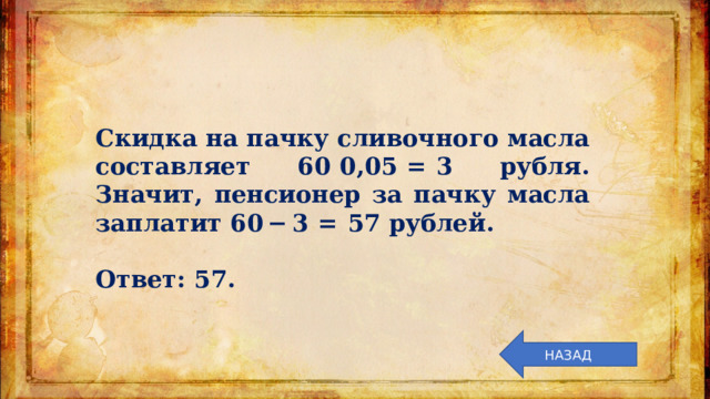 Скидка на пачку сливочного масла составляет 60  0,05  =  3 рубля. Значит, пенсионер за пачку масла заплатит 60 − 3  =  57 рублей.   Ответ: 57. НАЗАД 