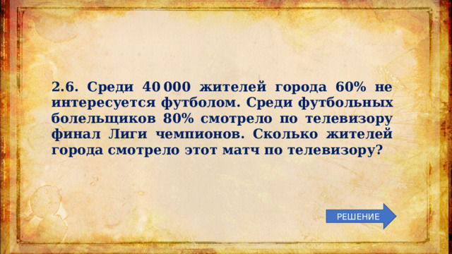 2.6. Среди 40 000 жителей города 60% не интересуется футболом. Среди футбольных болельщиков 80% смотрело по телевизору финал Лиги чемпионов. Сколько жителей города смотрело этот матч по телевизору? РЕШЕНИЕ 