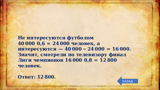 Не интересуются футболом 40 000  0,6  =  24 000 человек, а интересуются  — 40 000 − 24 000  =  16 000. Значит, смотрели по телевизору финал Лиги чемпионов 16 000  0,8  =  12 800 человек.   Ответ: 12 800. НАЗАД 