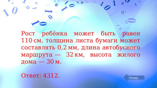 Рост ребёнка может быть равен 110 см, толщина листа бумаги может составлять 0,2 мм, длина автобусного маршрута  — 32 км, высота жилого дома  — 30 м.   Ответ: 4312. Назад 