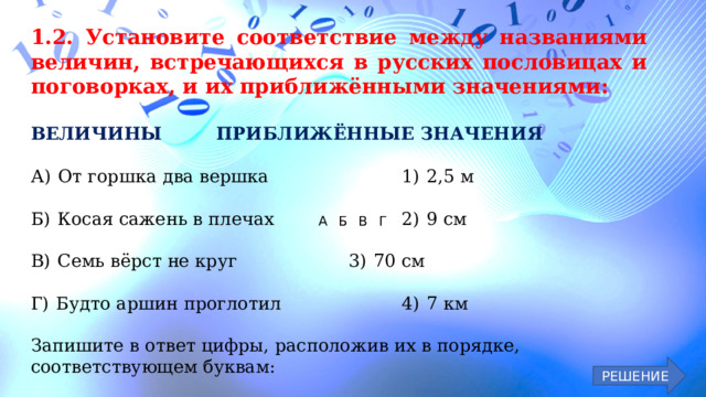 1.2. Установите соответствие между названиями величин, встречающихся в русских пословицах и поговорках, и их приближёнными значениями:  ВЕЛИЧИНЫ    ПРИБЛИЖЁННЫЕ ЗНАЧЕНИЯ  А)  От горшка два вершка      1)  2,5 м Б)  Косая сажень в плечах      2)  9 см В)  Семь вёрст не круг      3)  70 см Г)  Будто аршин проглотил      4)  7 км Запишите в ответ цифры, расположив их в порядке, соответствующем буквам: А   Б В   Г     РЕШЕНИЕ 