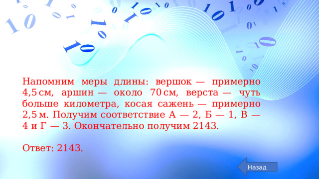 Напомним меры длины: вершок  — примерно 4,5 см, аршин  — около 70 см, верста  — чуть больше километра, косая сажень  — примерно 2,5 м. Получим соответствие А  — 2, Б  — 1, В  — 4 и Г  — 3. Окончательно получим 2143.   Ответ: 2143. Назад 