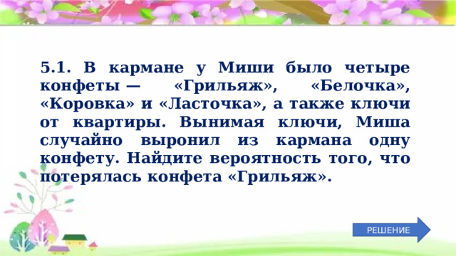 5.1. В кармане у Миши было четыре конфеты  — «Грильяж», «Белочка», «Коровка» и «Ласточка», а также ключи от квартиры. Вынимая ключи, Миша случайно выронил из кармана одну конфету. Найдите вероятность того, что потерялась конфета «Грильяж». РЕШЕНИЕ 