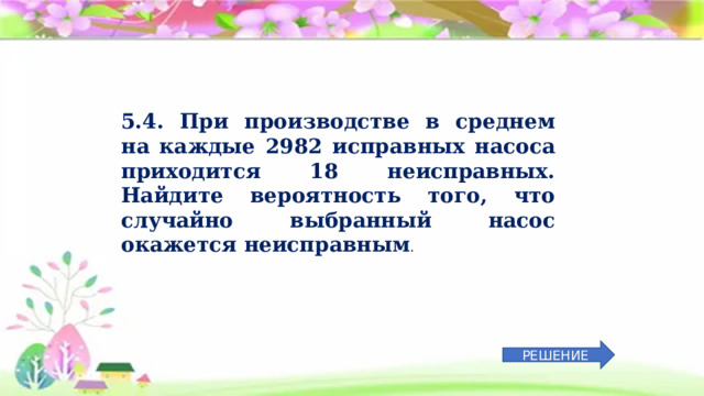 5.4. При производстве в среднем на каждые 2982 исправных насоса приходится 18 неисправных. Найдите вероятность того, что случайно выбранный насос окажется неисправным . РЕШЕНИЕ 