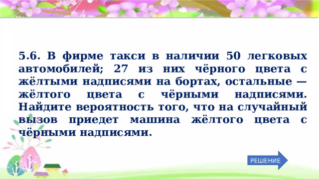 5.6. В фирме такси в наличии 50 легковых автомобилей; 27 из них чёрного цвета с жёлтыми надписями на бортах, остальные  — жёлтого цвета с чёрными надписями. Найдите вероятность того, что на случайный вызов приедет машина жёлтого цвета с чёрными надписями. РЕШЕНИЕ 