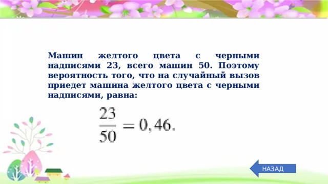 Машин желтого цвета с черными надписями 23, всего машин 50. Поэтому вероятность того, что на случайный вызов приедет машина желтого цвета с черными надписями, равна: НАЗАД 