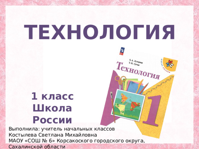 ТЕХНОЛОГИЯ 1 класс Школа России Выполнила: учитель начальных классов Костылева Светлана Михайловна МАОУ «СОШ № 6» Корсакоского городского округа, Сахалинской области 