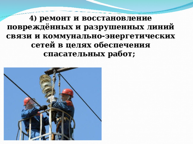 4) ремонт и восстановление повреждённых и разрушенных линий связи и коммунально-энергетических сетей в целях обеспечения спасательных работ;   