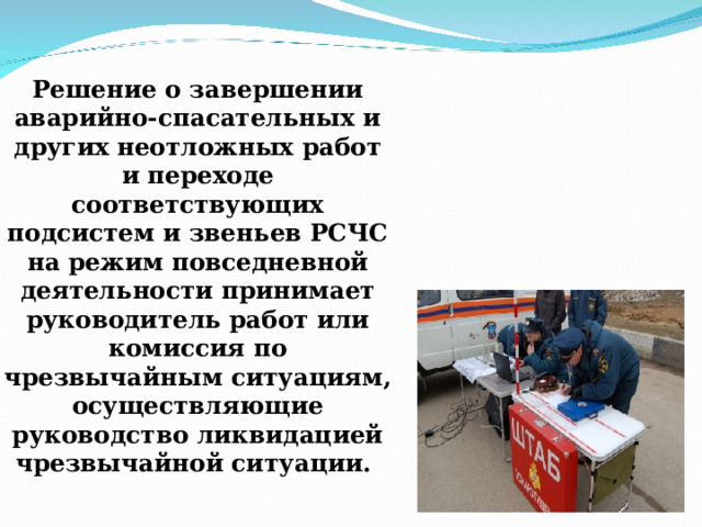 Решение о завершении аварийно-спасательных и других неотложных работ и переходе соответствующих подсистем и звеньев РСЧС на режим повседневной деятельности принимает руководитель работ или комиссия по чрезвычайным ситуациям, осуществляющие руководство ликвидацией чрезвычайной ситуации.  