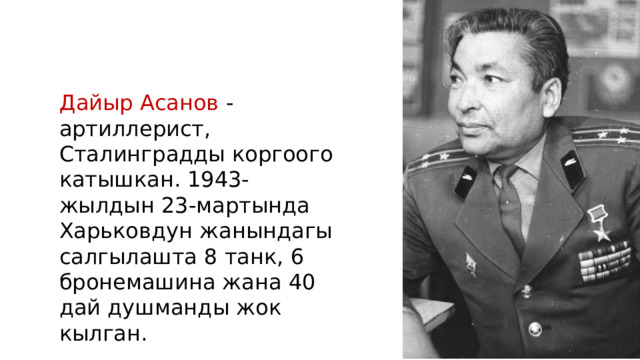 Дайыр Асанов - артиллерист, Сталинградды коргоого катышкан. 1943-жылдын 23-мартында Харьковдун жанындагы салгылашта 8 танк, 6 бронемашина жана 40 дай душманды жок кылган. 