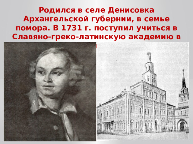 Родился в селе Денисовка Архангельской губернии, в семье помора. В 1731 г. поступил учиться в Славяно-греко-латинскую академию в Москве.  