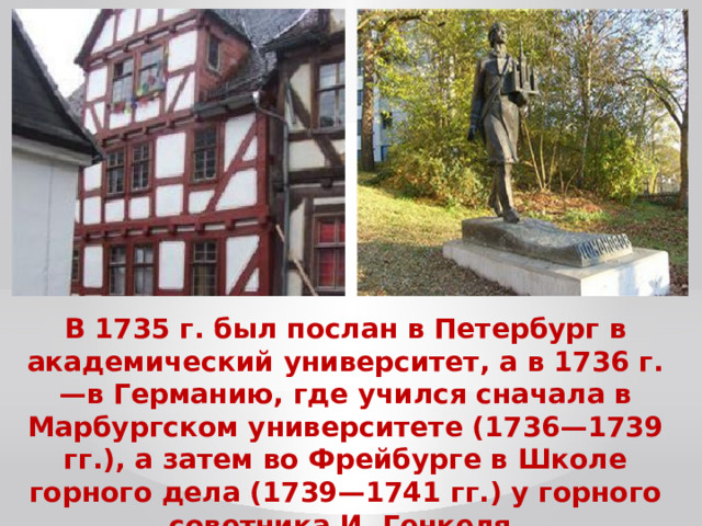 В 1735 г. был послан в Петербург в академический университет, а в 1736 г. —в Германию, где учился сначала в Марбургском университете (1736—1739 гг.), а затем во Фрейбурге в Школе горного дела (1739—1741 гг.) у горного советника И. Генкеля. 