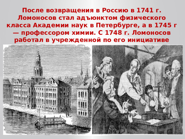 После возвращения в Россию в 1741 г. Ломоносов стал адъюнктом физического класса Академии наук в Петербурге, а в 1745 г — профессором химии. С 1748 г. Ломоносов работал в учрежденной по его инициативе химической лаборатории Академии. 