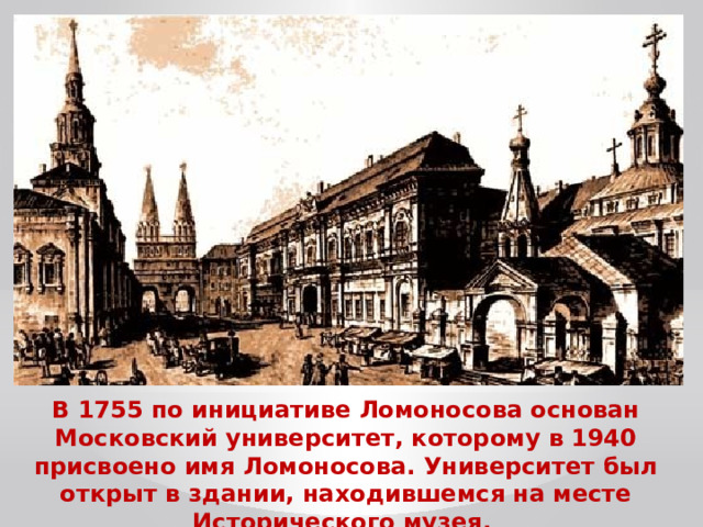 В 1755 по инициативе Ломоносова основан Московский университет, которому в 1940 присвоено имя Ломоносова. Университет был открыт в здании, находившемся на месте Исторического музея.  