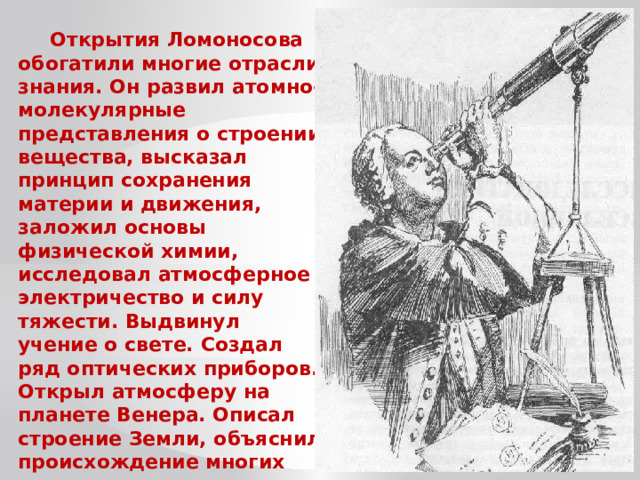 Открытия Ломоносова обогатили многие отрасли знания. Он развил атомно-молекулярные представления о строении вещества, высказал принцип сохранения материи и движения, заложил основы физической химии, исследовал атмосферное электричество и силу тяжести. Выдвинул учение о свете. Создал ряд оптических приборов. Открыл атмосферу на планете Венера. Описал строение Земли, объяснил происхождение многих полезных ископаемых и минералов. 
