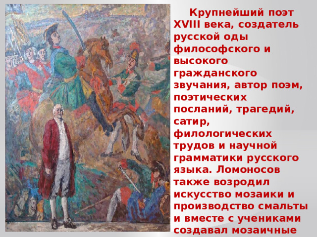 Крупнейший поэт XVIII века, создатель русской оды философского и высокого гражданского звучания, автор поэм, поэтических посланий, трагедий, сатир, филологических трудов и научной грамматики русского языка. Ломоносов также возродил искусство мозаики и производство смальты и вместе с учениками создавал мозаичные картины. Автор трудов по истории России. 