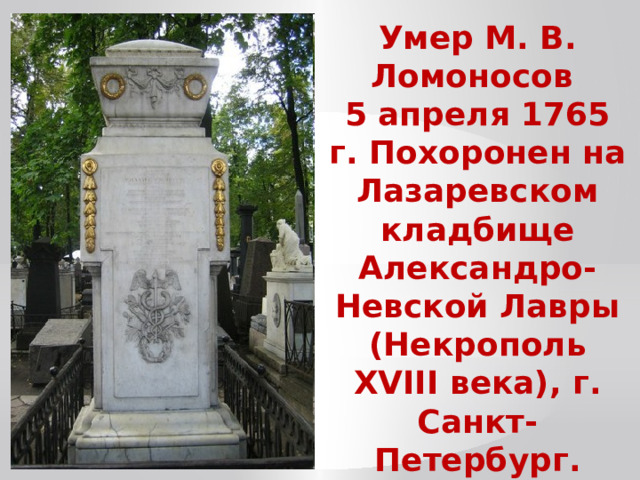 Умер М. В. Ломоносов 5 апреля 1765 г. Похоронен на Лазаревском кладбище Александро-Невской Лавры (Некрополь ХVIII века), г. Санкт-Петербург. 
