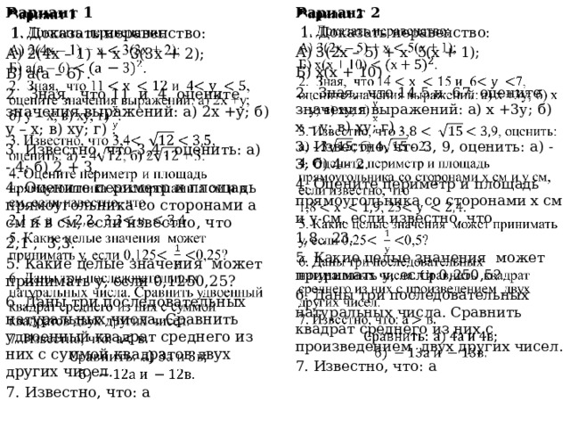 Вариант 1   Вариант 2    1. Доказать неравенство:  1. Доказать неравенство: А) 3(2х – 5) + х 5(х + 1); А) 2(4х – 1) + х 3(3х + 2); Б) а(а – 6) . Б) х(х + 10) . 2. Зная, что 11 и 4, оцените значения выражений: а) 2х +у; б) у – х; в) ху; г) . 2. Зная, что 14 5 и 67, оцените значения выражений: а) х +3у; б) х – у; в) ху; г) . 3. Известно, что 3, 9, оценить: а) - 3; б) 4 - 2. 3. Известно, что 3,4 , оценить: а) - 4; б) 2 + 3. 4. Оцените периметр и площадь прямоугольника со сторонами а см и в см, если известно, что 4. Оцените периметр и площадь прямоугольника со сторонами х см и у см, если известно, что 1,8 , 23. 2,1 , 3,3. 5. Какие целые значения может принимать у, если 0,250,5? 5. Какие целые значения может принимать у, если 0,1250,25? 6. Даны три последовательных натуральных числа. Сравнить удвоенный квадрат среднего из них с суммой квадратов двух других чисел. 6. Даны три последовательных натуральных числа. Сравнить квадрат среднего из них с произведением двух других чисел. 7. Известно, что: а 7. Известно, что: а   