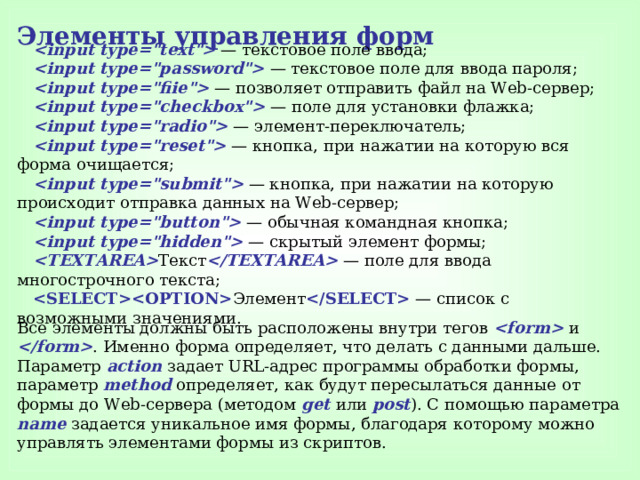 Элементы управления  форм  — текстовое поле ввода;  — текстовое поле для ввода пароля;  — позволяет отправить файл на Web-сервер;  — поле для установки флажка;  — элемент-переключатель;  — кнопка, при нажатии на которую вся форма очищается;  — кнопка, при нажатии на которую происходит отправка данных на Web-сервер;  — обычная командная кнопка;  — скрытый элемент формы;  Teкст  — поле для ввода многострочного текста;  Элемент  — список с возможными значениями. Все элементы должны быть расположены внутри тегов  и  . Именно форма определяет, что делать с данными дальше. Параметр action задает URL-адрес программы обработки формы, параметр method определяет, как будут пересылаться данные от формы до Web-сервера (методом get  или post ). С помощью параметра name задается уникальное имя формы, благодаря которому можно управлять элементами формы из скриптов. 