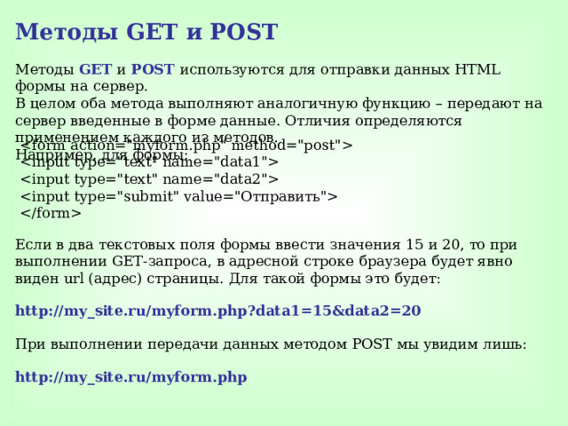 Методы GET и POST Методы GET и POST используются для отправки данных HTML формы на сервер. В целом оба метода выполняют аналогичную функцию – передают на сервер введенные в форме данные. Отличия определяются применением каждого из методов. Например, для формы:          Если в два текстовых поля формы ввести значения 15 и 20, то при выполнении GET-запроса, в адресной строке браузера будет явно виден url (адрес) страницы. Для такой формы это будет: http://my_site.ru/myform.php?data1=15&data2=20  При выполнении передачи данных методом POST мы увидим лишь: http://my_site.ru/myform.php  