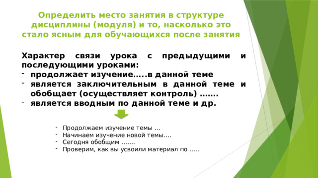 Определить место занятия в структуре дисциплины (модуля) и то, насколько это стало ясным для обучающихся после занятия Характер связи урока с предыдущими и последующими уроками: продолжает изучение…..в данной теме является заключительным в данной теме и обобщает (осуществляет контроль) ……. является вводным по данной теме и др. Продолжаем изучение темы … Начинаем изучение новой темы…. Сегодня обобщим ……. Проверим, как вы усвоили материал по ….. 