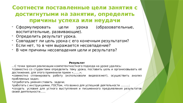 Соотнести поставленные цели занятия с достигнутыми на занятии, определить причины успеха или неудачи Сформулировать цели урока (образовательные, воспитательные, развивающие). Определить результат урока. Совпадает ли цель урока с его конечным результатом? Если нет, то в чем выражается несовпадение? В чем причины несовпадения цели и результата? Результат … С точки зрения реализации компетентностного подхода на уроке удалось: совместно со студентами определить тему урока, поставить цель и организовывать её достижение; для этого применили прием «…….»; совместно спланировать работу (использовали видеосюжет), осуществить анализ проблемных задач; отработать умения ставить  задачи;  работать с инструкциями, ГОСТом, что важно для успешной деятельности ………; создать  условия для устного выступления и письменного предъявления результатов своей деятельности……   