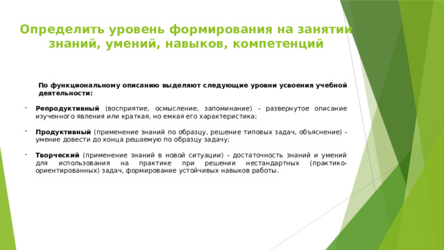 Определить уровень формирования на занятии знаний, умений, навыков, компетенций По функциональному описанию выделяют следующие уровни усвоения учебной деятельности:  Репродуктивный (восприятие, осмысление, запоминание) - развернутое описание изученного явления или краткая, но емкая его характеристика; Продуктивный (применение знаний по образцу, решение типовых задач, объяснение) - умение довести до конца решаемую по образцу задачу;  Творческий (применение знаний в новой ситуации) - достаточность знаний и умений для использования на практике при решении нестандартных (практико-ориентированных) задач, формирование устойчивых навыков работы.  