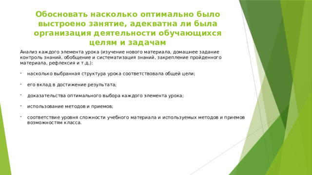 Обосновать насколько оптимально было выстроено занятие, адекватна ли была организация деятельности обучающихся целям и задачам Анализ каждого элемента урока (изучение нового материала, домашнее задание контроль знаний, обобщение и систематизация знаний, закрепление пройденного материала, рефлексия и т.д.): насколько выбранная структура урока соответствовала общей цели; его вклад в достижение результата; доказательства оптимального выбора каждого элемента урока; использование методов и приемов; соответствие уровня сложности учебного материала и используемых методов и приемов возможностям класса. 