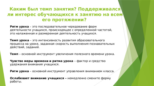 Каким был темп занятия? Поддерживался ли интерес обучающихся к занятию на всем его протяжении? Ритм урока – это последовательное чередование форм деятельности учащихся, происходящее с определенной частотой, это налаженная и размеренная деятельность учащихся. Темп урока – это интенсивность развития образовательного процесса на уроке, заданная скорость выполнения познавательных действий, заданий. Темп – основной инструмент увеличения полезного времени урока. Чувство меры времени и ритма урока – фактор и средство удержания внимания учащихся. Ритм урока – основной инструмент управления вниманием класса. Ослабевает внимание учащихся – немедленно смените форму работы. 
