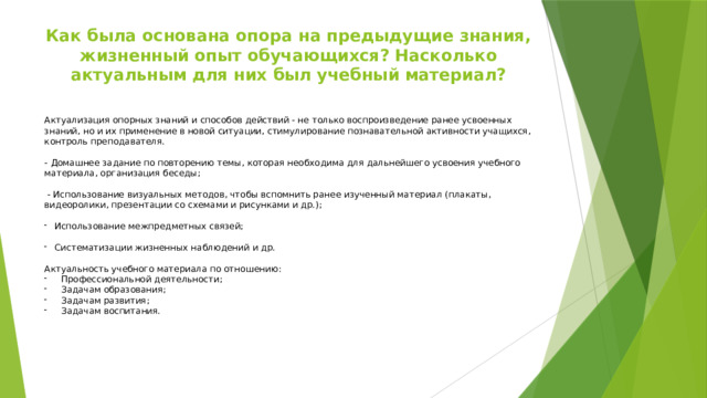 Как была основана опора на предыдущие знания, жизненный опыт обучающихся? Насколько актуальным для них был учебный материал? Актуализация опорных знаний и способов действий - не только воспроизведение ранее усвоенных знаний, но и их применение в новой ситуации, стимулирование познавательной активности учащихся, контроль преподавателя. - Домашнее задание по повторению темы, которая необходима для дальнейшего усвоения учебного материала, организация беседы;  - Использование визуальных методов, чтобы вспомнить ранее изученный материал (плакаты, видеоролики, презентации со схемами и рисунками и др.); Использование межпредметных связей; Систематизации жизненных наблюдений и др. Актуальность учебного материала по отношению: Профессиональной деятельности; Задачам образования; Задачам развития; Задачам воспитания. 