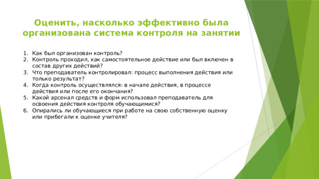 Оценить, насколько эффективно была организована система контроля на занятии Как был организован контроль? Контроль проходил, как самостоятельное действие или был включен в состав других действий? Что преподаватель контролировал: процесс выполнения действия или только результат? Когда контроль осуществлялся: в начале действия, в процессе действия или после его окончания? Какой арсенал средств и форм использовал преподаватель для освоения действия контроля обучающимися? Опирались ли обучающиеся при работе на свою собственную оценку или прибегали к оценке учителя? 