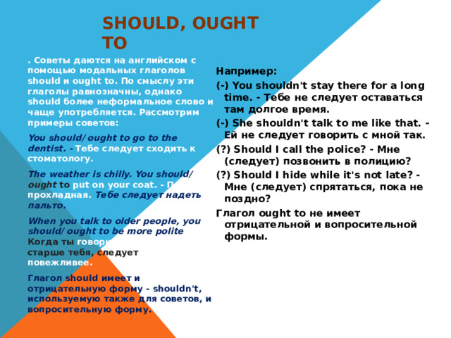 Should, ought to . Советы даются на английском с помощью модальных глаголов should и ought to. По смыслу эти глаголы равнозначны, однако should более неформальное слово и чаще употребляется. Рассмотрим примеры советов: You should/ ought to go to the dentist. - Тебе следует сходить к стоматологу. The weather is chilly. You should/ ought to put on your coat. - Погода прохладная. Тебе следует надеть пальто. When you talk to older people, you should/ ought to be more polite . - Когда ты говоришь с людьми старше тебя, следует быть повежливее. Глагол should имеет и отрицательную форму - shouldn't, используемую также для советов, и вопросительную форму. Например: (-) You shouldn't stay there for a long time. - Тебе не следует оставаться там долгое время. (-) She shouldn't talk to me like that. - Ей не следует говорить с мной так. (?) Should I call the police? - Мне (следует) позвонить в полицию? (?) Should I hide while it's not late? - Мне (следует) спрятаться, пока не поздно? Глагол ought to не имеет отрицательной и вопросительной формы.  