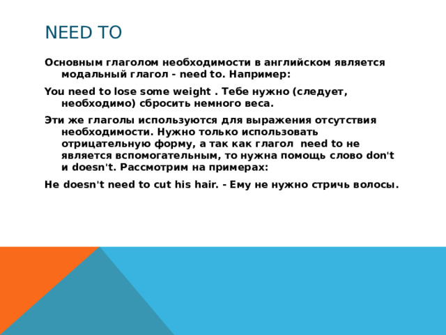 need to Основным глаголом необходимости в английском является модальный глагол - need to. Например: You need to lose some weight . Тебе нужно (следует, необходимо) сбросить немного веса. Эти же глаголы используются для выражения отсутствия необходимости. Нужно только использовать отрицательную форму, а так как глагол need to не является вспомогательным, то нужна помощь слово don't и doesn't. Рассмотрим на примерах: He doesn't need to cut his hair. - Ему не нужно стричь волосы.  