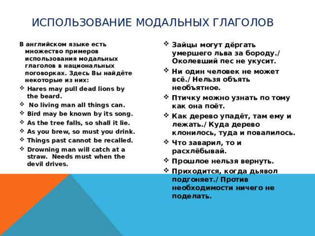 использование модальных глаголов В английском языке есть множество примеров использования модальных глаголов в национальных поговорках. Здесь Вы найдёте некоторые из них: Зайцы могут дёргать умершего льва за бороду./ Околевший пес не укусит. Ни один человек не может всё./ Нельзя объять необъятное. Птичку можно узнать по тому как она поёт. Как дерево упадёт, там ему и лежать./ Куда дерево клонилось, туда и повалилось. Что заварил, то и расхлёбывай. Прошлое нельзя вернуть. Приходится, когда дьявол подгоняет./ Против необходимости ничего не поделать. Hares may pull dead lions by the beard.  No living man all things can. Bird may be known by its song. As the tree falls, so shall it lie. As you brew, so must you drink. Things past cannot be recalled. Drowning man will catch at a straw. Needs must when the devil drives.  