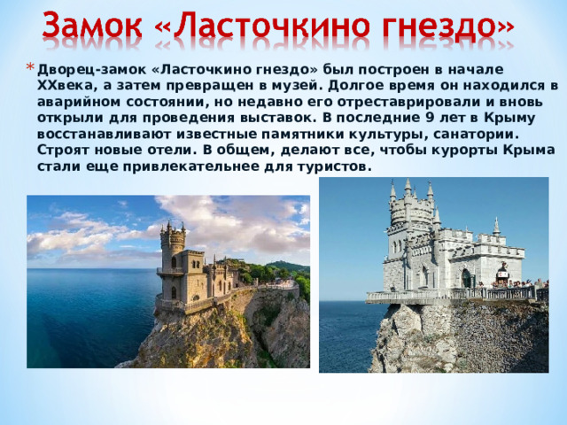 Дворец-замок «Ласточкино гнездо» был построен в начале XXвека, а затем превращен в музей. Долгое время он находился в аварийном состоянии, но недавно его отреставрировали и вновь открыли для проведения выставок. В последние 9 лет в Крыму восстанавливают известные памятники культуры, санатории. Строят новые отели. В общем, делают все, чтобы курорты Крыма стали еще привлекательнее для туристов.