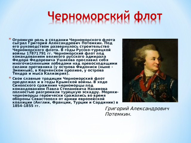 Огромную роль в создании Черноморского флота сыграл Григорий Александрович Потемкин. Под его руководством развернулось строительство Черноморского флота. В годы Русско-турецкой войны 17871791 гг. Черноморский флот под командованием великого русского адмирала Федора Федоровича Ушакова прославил себя многочисленными победами над превосходящими силами противника (у острова Фидониси (ныне - Змеиный), в Керченском проливе, у острова Тендра и мыса Калиакрия). Свои славные традиции Черноморский флот продолжал и в годы Крымской войны. В ходе Синопского сражения черноморцы под командованием Павла Степановича Нахимова полностью разгромили турецкую эскадру. Моряки-черноморцы героически сражались во время обороны Севастополя от армии европейской коалиции (Англии, Франции, Турции и Сардинии) в 1854-1855 гг.  Григорий Александрович Потемкин. 