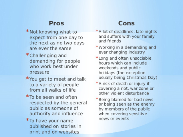 Pros Cons A lot of deadlines, late nights and suffers with your family and friends Working in a demanding and ever changing industry Long and often unsociable hours which can include weekends and public holidays (the exception usually being Christmas Day) A risk of death or injury if covering a riot, war zone or other violent disturbance Being blamed for bad news or being seen as the enemy by members of the public when covering sensitive news or events Not knowing what to expect from one day to the next as no two days are ever the same Challenging and demanding for people who work best under pressure You get to meet and talk to a variety of people from all walks of life To be seen and often respected by the general public as someone of authority and influence To have your name published on stories in print and on websites 