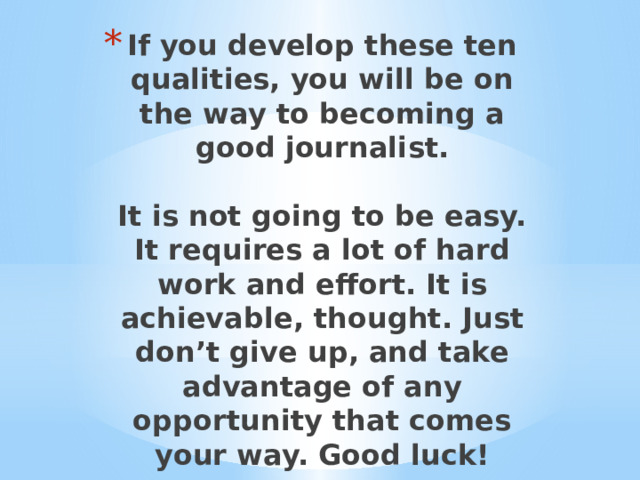 If you develop these ten qualities, you will be on the way to becoming a good journalist.   It is not going to be easy. It requires a lot of hard work and effort. It is achievable, thought. Just don’t give up, and take advantage of any opportunity that comes your way. Good luck! 