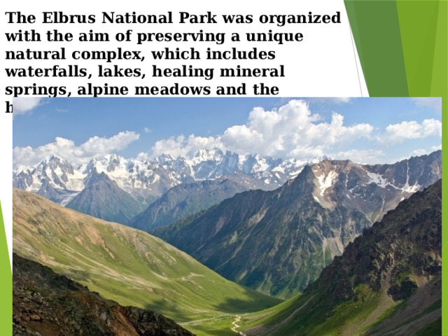 The Elbrus National Park was organized with the aim of preserving a unique natural complex, which includes waterfalls, lakes, healing mineral springs, alpine meadows and the highest peak in Russia - Elbrus.   