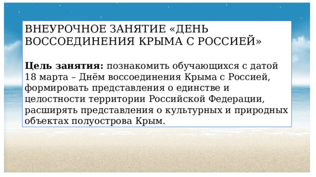 ВНЕУРОЧНОЕ ЗАНЯТИЕ «ДЕНЬ ВОССОЕДИНЕНИЯ КРЫМА С РОССИЕЙ» Цель занятия: познакомить обучающихся с датой 18 марта – Днём воссоединения Крыма с Россией, формировать представления о единстве и целостности территории Российской Федерации, расширять представления о культурных и природных объектах полуострова Крым. 