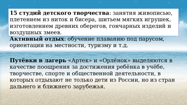 15 студий детского творчества : занятия живописью, плетением из ниток и бисера, шитьем мягких игрушек, изготовлением древних оберегов, гончарных изделий и воздушных змеев. Активный отдых : обучение плаванию под парусом, ориентации на местности, туризму и т.д. Путёвки в лагерь «Артек» и «Орлёнок» выделяются в качестве поощрения за достижения ребёнка в учёбе, творчестве, спорте и общественной деятельности, в которых отдыхают не только дети из России, но из стран дальнего и ближнего зарубежья. 