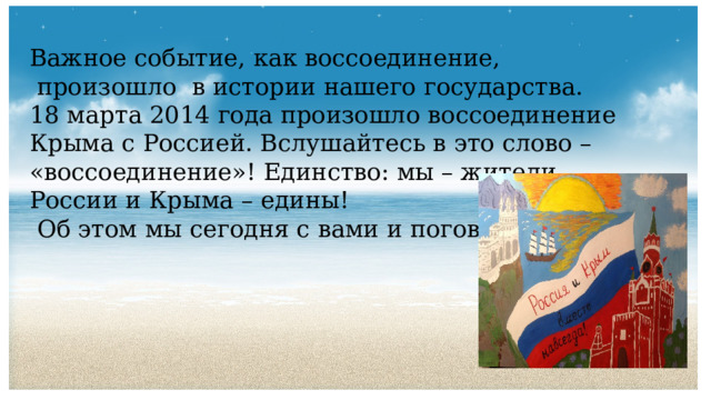 Важное событие, как воссоединение,  произошло в истории нашего государства. 18 марта 2014 года произошло воссоединение Крыма с Россией. Вслушайтесь в это слово – «воссоединение»! Единство: мы – жители России и Крыма – едины!  Об этом мы сегодня с вами и поговорим. 