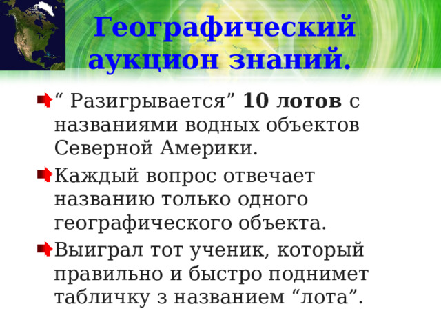 Географический аукцион знаний. “ Разигрывается” 10 лотов с названиями водных объектов Северной Америки. Каждый вопрос отвечает названию только одного географического объекта. Выиграл тот ученик, который правильно и быстро поднимет табличку з названием “лота”. 