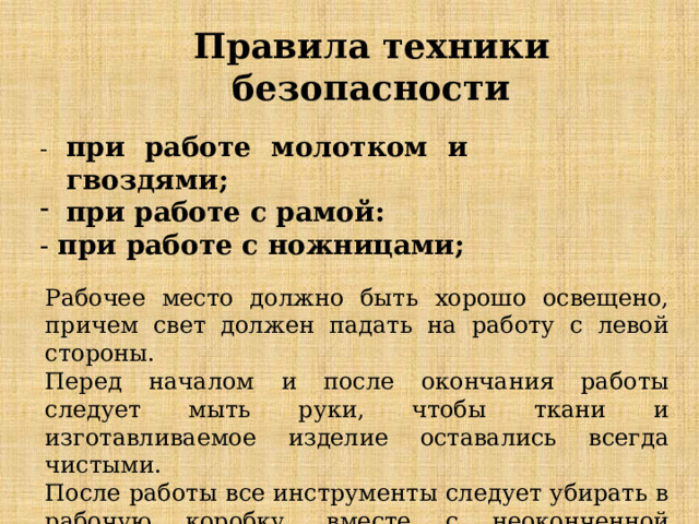 Правила техники безопасности - при работе молотком и гвоздями;  при работе с рамой: - при работе с ножницами;   Рабочее место должно быть хорошо освещено, причем свет должен падать на работу с левой стороны. Перед началом и после окончания работы следует мыть руки, чтобы ткани и изготавливаемое изделие оставались всегда чистыми. После работы все инструменты следует убирать в рабочую коробку, вместе с неоконченной работой. 